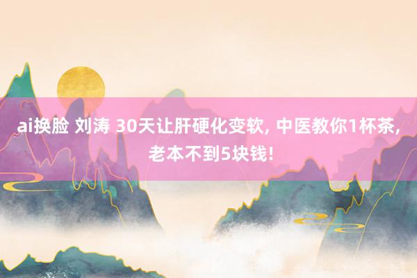 ai换脸 刘涛 30天让肝硬化变软, 中医教你1杯茶, 老本