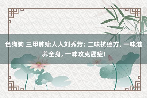 色狗狗 三甲肿瘤人人刘秀芳: 二味抗癌方, 一味滋养全身, 