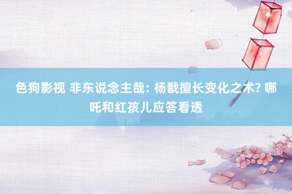 色狗影视 非东说念主哉: 杨戬擅长变化之术? 哪吒和红孩儿应