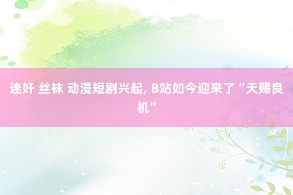 迷奸 丝袜 动漫短剧兴起, B站如今迎来了“天赐良机”