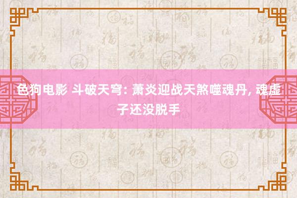 色狗电影 斗破天穹: 萧炎迎战天煞噬魂丹, 魂虚子还没脱手
