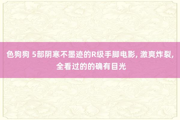 色狗狗 5部阴寒不墨迹的R级手脚电影, 激爽炸裂, 全看过的