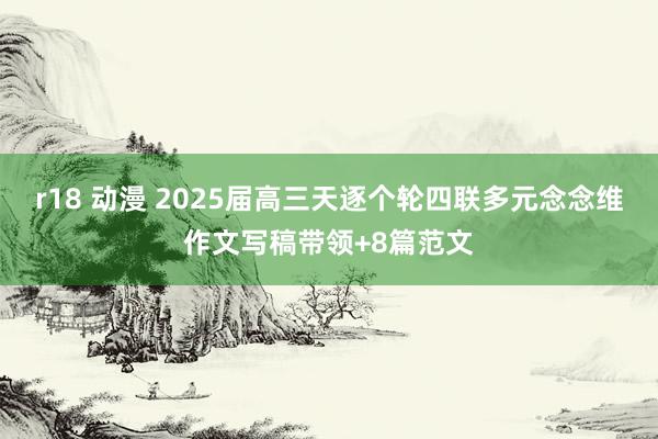 r18 动漫 2025届高三天逐个轮四联多元念念维作文写稿带