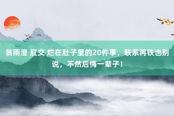 翁雨澄 肛交 烂在肚子里的20件事，联系再铁也别说，不然后悔