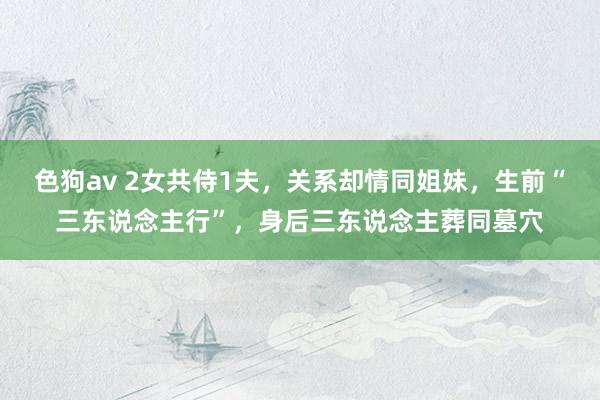 色狗av 2女共侍1夫，关系却情同姐妹，生前“三东说念主行”