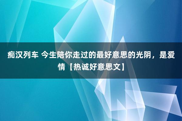 痴汉列车 今生陪你走过的最好意思的光阴，是爱情【热诚好意思文】