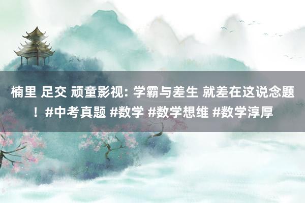 楠里 足交 顽童影视: 学霸与差生 就差在这说念题！#中考真