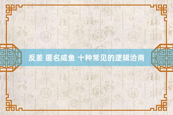 反差 匿名咸鱼 十种常见的逻辑洽商