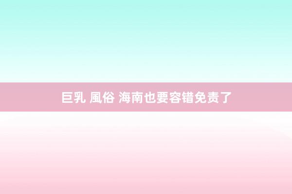 巨乳 風俗 海南也要容错免责了