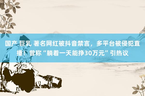 国产 巨乳 著名网红被抖音禁言，多平台被侵犯直播！曾称“躺着