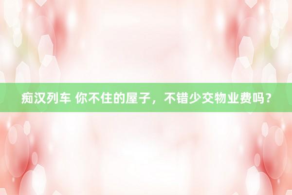 痴汉列车 你不住的屋子，不错少交物业费吗？