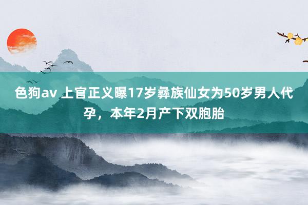 色狗av 上官正义曝17岁彝族仙女为50岁男人代孕，本年2月