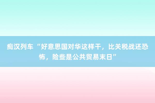 痴汉列车 “好意思国对华这样干，比关税战还恐怖，险些是公共贸